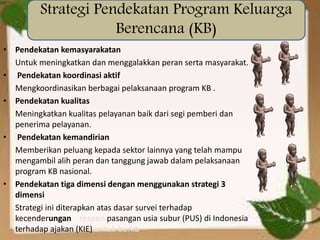 • Pendekatan kemasyarakatan
Untuk meningkatkan dan menggalakkan peran serta masyarakat.
• Pendekatan koordinasi aktif
Mengkoordinasikan berbagai pelaksanaan program KB .
• Pendekatan kualitas
Meningkatkan kualitas pelayanan baik dari segi pemberi dan
penerima pelayanan.
• Pendekatan kemandirian
Memberikan peluang kepada sektor lainnya yang telah mampu
mengambil alih peran dan tanggung jawab dalam pelaksanaan
program KB nasional.
• Pendekatan tiga dimensi dengan menggunakan strategi 3
dimensi
Strategi ini diterapkan atas dasar survei terhadap
kecenderungan respon pasangan usia subur (PUS) di Indonesia
terhadap ajakan (KIE) untuk berkb
Strategi Pendekatan Program Keluarga
Berencana (KB)
 