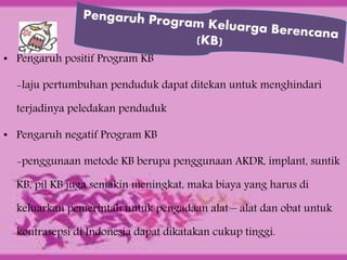 • Pengaruh positif Program KB
-laju pertumbuhan penduduk dapat ditekan untuk menghindari
terjadinya peledakan penduduk
• Pengaruh negatif Program KB
-penggunaan metode KB berupa penggunaan AKDR, implant, suntik
KB, pil KB juga semakin meningkat, maka biaya yang harus di
keluarkan pemerintah untuk pengadaan alat – alat dan obat untuk
kontrasepsi di Indonesia dapat dikatakan cukup tinggi.
 