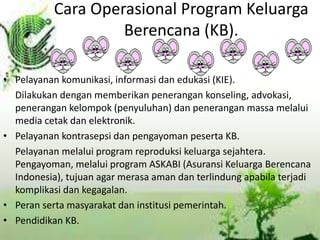 Cara Operasional Program Keluarga
Berencana (KB).
• Pelayanan komunikasi, informasi dan edukasi (KIE).
Dilakukan dengan memberikan penerangan konseling, advokasi,
penerangan kelompok (penyuluhan) dan penerangan massa melalui
media cetak dan elektronik.
• Pelayanan kontrasepsi dan pengayoman peserta KB.
Pelayanan melalui program reproduksi keluarga sejahtera.
Pengayoman, melalui program ASKABI (Asuransi Keluarga Berencana
Indonesia), tujuan agar merasa aman dan terlindung apabila terjadi
komplikasi dan kegagalan.
• Peran serta masyarakat dan institusi pemerintah.
• Pendidikan KB.
 