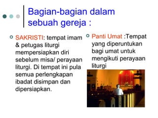 Bagian-bagian dalam
sebuah gereja :
 SAKRISTI: tempat imam
& petugas liturgi
mempersiapkan diri
sebelum misa/ perayaan
liturgi. Di tempat ini pula
semua perlengkapan
ibadat disimpan dan
dipersiapkan.
 Panti Umat :Tempat
yang diperuntukan
bagi umat untuk
mengikuti perayaan
liturgi
 
