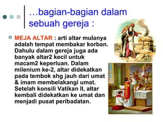 …bagian-bagian dalam
sebuah gereja :
 MEJA ALTAR : arti altar mulanya
adalah tempat membakar korban.
Dahulu dalam gereja juga ada
banyak altar2 kecil untuk
macam2 keperluan. Dalam
milenium ke-2, altar didekatkan
pada tembok shg jauh dari umat
& imam membelakangi umat.
Setelah konsili Vatikan II, altar
kembali didekatkan ke umat dan
menjadi pusat peribadatan.
 
