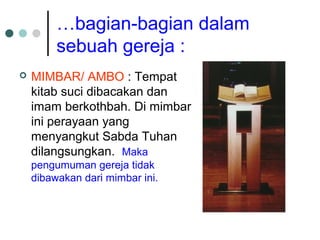 …bagian-bagian dalam
sebuah gereja :
 MIMBAR/ AMBO : Tempat
kitab suci dibacakan dan
imam berkothbah. Di mimbar
ini perayaan yang
menyangkut Sabda Tuhan
dilangsungkan. Maka
pengumuman gereja tidak
dibawakan dari mimbar ini.
 