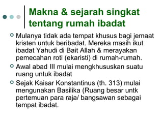 Makna & sejarah singkat
tentang rumah ibadat
 Mulanya tidak ada tempat khusus bagi jemaat
kristen untuk beribadat. Mereka masih ikut
ibadat Yahudi di Bait Allah & merayakan
pemecahan roti (ekaristi) di rumah-rumah.
 Awal abad III mulai mengkhususkan suatu
ruang untuk ibadat
 Sejak Kaisar Konstantinus (th. 313) mulai
mengunakan Basilika (Ruang besar untk
pertemuan para raja/ bangsawan sebagai
tempat ibadat.
 