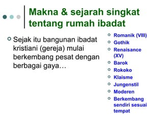 Makna & sejarah singkat
tentang rumah ibadat
 Sejak itu bangunan ibadat
kristiani (gereja) mulai
berkembang pesat dengan
berbagai gaya…
 Romanik (VIII)
 Gothik
 Renaisance
(XV)
 Barok
 Rokoko
 Klaisme
 Jungenstil
 Moderen
 Berkembang
sendiri sesuai
tempat
 