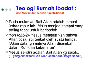 Teologi Rumah ibadat :
apa Makna dari sebuah rumah ibadat
 Pada mulanya; Bait Allah adalah tempat
kehadiran Allah. Maka menjadi tempat yang
paling tepat untuk beribadah.
 Yoh 4:23-24 Yesus mengajarkan bahwa
Allah tidak lagi terikat oleh suatu tempat
“Akan datang saatnya Allah disembah
dalam Roh dan kebenaran”
 Yesus sendiri adalah Bait Allah yg sejati…
(…yang dimaksud Bait Allah adalah tubuhNya sendiri)
 