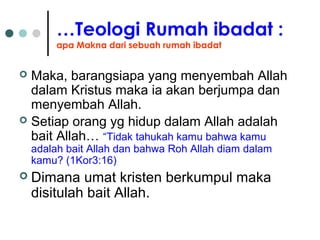 …Teologi Rumah ibadat :
apa Makna dari sebuah rumah ibadat
 Maka, barangsiapa yang menyembah Allah
dalam Kristus maka ia akan berjumpa dan
menyembah Allah.
 Setiap orang yg hidup dalam Allah adalah
bait Allah… “Tidak tahukah kamu bahwa kamu
adalah bait Allah dan bahwa Roh Allah diam dalam
kamu? (1Kor3:16)
 Dimana umat kristen berkumpul maka
disitulah bait Allah.
 