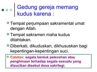 Gedung gereja memang
kudus karena :
 Tempat perjumpaan sakramental umat
dengan Allah.
 Tempat sakramen maha kudus
ditahtakan.
 Diberkati, dikuduskan, dikhususkan bagi
kepentingan-kepentingan suci.
 Catatan: segala bentuk pelecehan atau
penghinaan terhadap segala sesuatu yang
disucikan disebut dosa sakrilegi.
 