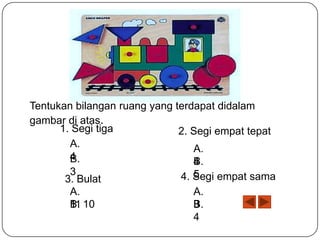 Tentukan bilangan ruang yang terdapat didalam
gambar di atas.
1. Segi tiga
2. Segi empat tepat
A.
A.
4
B.
B.
4
3
5
4. Segi empat sama
3. Bulat
A.
B.
11 10

A.
B.
3
4

 