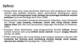 Definisi
• Ruang terbuka hijau yang populasinya didominasi oleh penghijauan baik secara
alamiah atau budidaya tanaman, dalam pemanfataan danfungsinya adalah
sebagai areal berlangsungnya fungsi ekologis dan penyangga kehidupan wilayah
perkotaan (Instruksi Mendagri No.4 Tahun 1988)
• Ruang terbuka merupakan komponen berwawasan lingkungan, yang mempunyai
arti sebagai suatu lansekap, hardscape, taman atau ruang rekreasi dalam
lingkup urban (SNI Tata Cara Perencanaan Lingkungan Perumahan Di Perkotaan,
2004)
• Area/jalur dalam kota/wilayah yang penggunaannya bersifat terbuka, tempat
tumbuh tanaman baik yang tumbuh secara alamiah maupun sengaja ditanam
(UU No. 26, 2007).
• RTHKP adalah bagian dari ruang terbuka suatu kawasan perkotaan yang diisi oleh
tumbuhan dan tanaman guna mendukung manfaat ekologi, sosial, budaya,
ekonomi dan estetika (Permendagri No. 1 Tahun 2007).
 