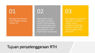 Tujuan penyelenggaraan RTH
Menjaga ketersediaan
lahan sebagai kawasan
resapan air;
01
Menciptakan aspek
planologis perkotaan
melalui keseimbangan
antara lingkungan alam
dan lingkungan binaan
yang berguna untuk
kepentingan masyarakat;
02
Meningkatkan keserasian
lingkungan perkotaan
sebagai sarana
pengaman lingkungan
perkotaan yang aman,
nyaman, segar, indah,
dan bersih.
03
 
