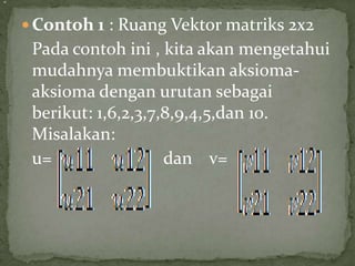  Contoh 1 : Ruang Vektor matriks 2x2
Pada contoh ini , kita akan mengetahui
mudahnya membuktikan aksioma-
aksioma dengan urutan sebagai
berikut: 1,6,2,3,7,8,9,4,5,dan 10.
Misalakan:
u= dan v=
=
 