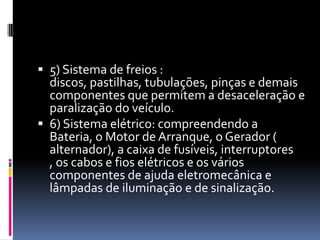  5) Sistema de freios :
  discos, pastilhas, tubulações, pinças e demais
  componentes que permitem a desaceleração e
  paralização do veículo.
 6) Sistema elétrico: compreendendo a
  Bateria, o Motor de Arranque, o Gerador (
  alternador), a caixa de fusíveis, interruptores
  , os cabos e fios elétricos e os vários
  componentes de ajuda eletromecânica e
  lâmpadas de iluminação e de sinalização.
 