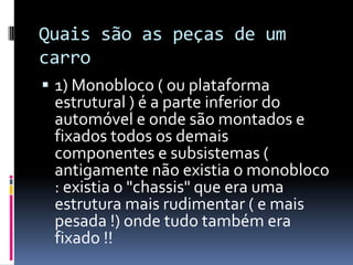 Quais são as peças de um
carro
 1) Monobloco ( ou plataforma
 estrutural ) é a parte inferior do
 automóvel e onde são montados e
 fixados todos os demais
 componentes e subsistemas (
 antigamente não existia o monobloco
 : existia o "chassis" que era uma
 estrutura mais rudimentar ( e mais
 pesada !) onde tudo também era
 fixado !!
 