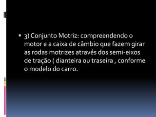  3) Conjunto Motriz: compreendendo o
 motor e a caixa de câmbio que fazem girar
 as rodas motrizes através dos semi-eixos
 de tração ( dianteira ou traseira , conforme
 o modelo do carro.
 