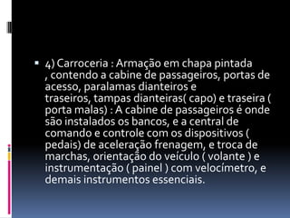  4) Carroceria : Armação em chapa pintada
  , contendo a cabine de passageiros, portas de
  acesso, paralamas dianteiros e
  traseiros, tampas dianteiras( capo) e traseira (
  porta malas) : A cabine de passageiros é onde
  são instalados os bancos, e a central de
  comando e controle com os dispositivos (
  pedais) de aceleração frenagem, e troca de
  marchas, orientação do veículo ( volante ) e
  instrumentação ( painel ) com velocímetro, e
  demais instrumentos essenciais.
 