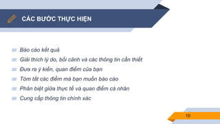 CÁC BƯỚC THỰC HIỆN
▰ Báo cáo kết quả
▰ Giải thích lý do, bối cảnh và các thông tin cần thiết
▰ Đưa ra ý kiến, quan điểm của bạn
▰ Tóm tắt các điểm mà bạn muốn báo cáo
▰ Phân biệt giữa thực tế và quan điểm cá nhân
▰ Cung cấp thông tin chính xác
10
 