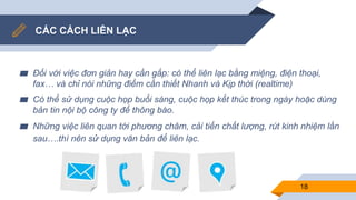 CÁC CÁCH LIÊN LẠC
▰ Đối với việc đơn giản hay cần gấp: có thể liên lạc bằng miệng, điện thoại,
fax… và chỉ nói những điểm cần thiết Nhanh và Kịp thời (realtime)
▰ Có thể sử dụng cuộc họp buổi sáng, cuộc họp kết thúc trong ngày hoặc dùng
bản tin nội bộ công ty để thông báo.
▰ Những việc liên quan tới phương châm, cải tiến chất lượng, rút kinh nhiệm lần
sau….thì nên sử dụng văn bản để liên lạc.
18
 