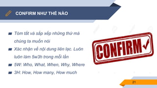 CONFIRM NHƯ THẾ NÀO
▰ Tóm tắt và sắp xếp những thứ mà
chúng ta muốn nói
▰ Xác nhận về nội dung liên lạc. Luôn
luôn làm 5w3h trong mỗi lần
▰ 5W: Who, What, When, Why, Where
▰ 3H: How, How many, How much
21
 