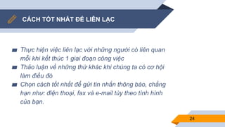 CÁCH TỐT NHẤT ĐỂ LIÊN LẠC
▰ Thực hiện việc liên lạc với những người có liên quan
mỗi khi kết thúc 1 giai đoạn công việc
▰ Thảo luận về những thứ khác khi chúng ta có cơ hội
làm điều đó
▰ Chọn cách tốt nhất để gửi tin nhắn thông báo, chẳng
hạn như: điện thoại, fax và e-mail tùy theo tình hình
của bạn.
24
 