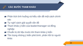 CÁC BƯỚC THAM KHẢO
▰ Phân tích tình huống và hiểu vấn đề một cách chính
xác
▰ Tự nghĩ cách giải quyết vấn đề
▰ Tham khảo ý kiến của leader/manager và đồng
nghiệp
▰ Chuẩn bị dữ liệu trước khi tham khảo ý kiến
▰ Tôn trọng những ý kiến phê bình, phản hồi từ người
khác
29
 