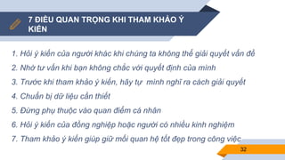 7 ĐIỀU QUAN TRỌNG KHI THAM KHẢO Ý
KIẾN
1. Hỏi ý kiến của người khác khi chúng ta không thể giải quyết vấn đề
2. Nhờ tư vấn khi bạn không chắc với quyết định của mình
3. Trước khi tham khảo ý kiến, hãy tự mình nghĩ ra cách giải quyết
4. Chuẩn bị dữ liệu cần thiết
5. Đừng phụ thuộc vào quan điểm cá nhân
6. Hỏi ý kiến của đồng nghiệp hoặc người có nhiều kinh nghiệm
7. Tham khảo ý kiến giúp giữ mối quan hệ tốt đẹp trong công việc
32
 