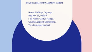 RUARAKA POLICE MANAGEMENT SYSTEM
Name: Rollings Onyango.
Reg NO: 20/04956.
Sup Name: Gladys Mange.
Course: Applied Computing.
Two trimester project.
 