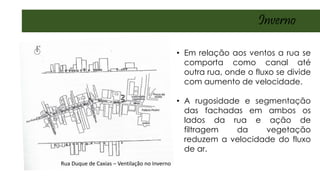 Rua Duque de Caxias – Ventilação no Inverno
• Em relação aos ventos a rua se
comporta como canal até
outra rua, onde o fluxo se divide
com aumento de velocidade.
• A rugosidade e segmentação
das fachadas em ambos os
lados da rua e ação de
filtragem da vegetação
reduzem a velocidade do fluxo
de ar.
Inverno
 