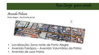 Porto Alegre – Rio Grande do Sul
• Localização: Zona norte de Porto Alegre
• Avenida Farrápos – Avenida Voluntários da Pátria
• Avenida de usos mistos
Rua Larga quase umida
Avenida Polonia
 