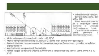 • Maiores temperaturas no lado norte , até 36º C
• Menor temperatura no lado sul, até 26º C, parte mais densa em vegetação
• Áreas industriais possuem maior temperatura (vegetação escassa, grandes superfícies
expostas ao sol
• Ventos locais tem predominância leste
• Partes vagas do tecido urbano aumentam a velocidade do vento, varia entre 9 e 10
km/h
• Umidade do ar variável :
Sombra: 52% e 58% / Sol:
41% e 55%
Baixa movimentação do
ar e vegetação densa
aumenta a umidade
relativa do ar no local.
Os edifícios de pequeno
porte permitem a
circulação do ventos
 