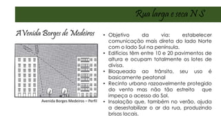 Rua larga e seca N S
AVenida Borges de Medeiros • Objetivo da via: estabelecer
comunicação mais direta do lado Norte
com o lado Sul na península.
• Edifícios têm entre 10 e 20 pavimentos de
altura e ocupam totalmente os lotes de
divisa.
• Bloqueada ao trânsito, seu uso é
basicamente peatonal
• Recinto urbano razoavelmente protegido
do vento mas não tão estreito que
impeça o acesso do Sol.
• Insolação que, também no verão, ajuda
a desestabilizar o ar da rua, produzindo
brisas locais.
Avenida Borges Medeiros – Perfil
 