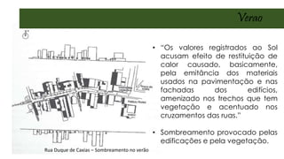 Rua Duque de Caxias – Sombreamento no verão
• “Os valores registrados ao Sol
acusam efeito de restituição de
calor causado, basicamente,
pela emitância dos materiais
usados na pavimentação e nas
fachadas dos edifícios,
amenizado nos trechos que tem
vegetação e acentuado nos
cruzamentos das ruas.”
• Sombreamento provocado pelas
edificações e pela vegetação.
Verao
 