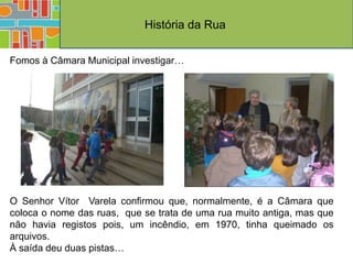 História da Rua

Fomos à Câmara Municipal investigar…




O Senhor Vítor Varela confirmou que, normalmente, é a Câmara que
coloca o nome das ruas, que se trata de uma rua muito antiga, mas que
não havia registos pois, um incêndio, em 1970, tinha queimado os
arquivos.
À saída deu duas pistas…
 