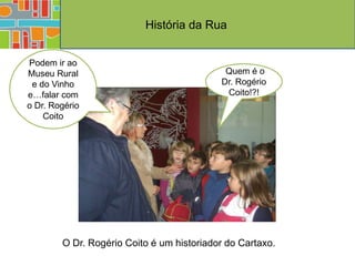 História da Rua


Podem ir ao
Museu Rural                                 Quem é o
 e do Vinho                                Dr. Rogério
e…falar com                                 Coito!?!
o Dr. Rogério
    Coito




        O Dr. Rogério Coito é um historiador do Cartaxo.
 