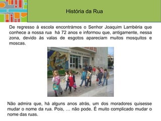 História da Rua

De regresso à escola encontrámos o Senhor Joaquim Lambéria que
conhece a nossa rua há 72 anos e informou que, antigamente, nessa
zona, devido às valas de esgotos apareciam muitos mosquitos e
moscas.




Não admira que, há alguns anos atrás, um dos moradores quisesse
mudar o nome da rua. Pois, … não pode. É muito complicado mudar o
nome das ruas.
 