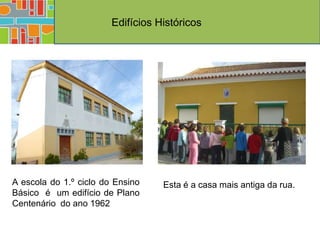 Edifícios Históricos




A escola do 1.º ciclo do Ensino    Esta é a casa mais antiga da rua.
Básico é um edifício de Plano
Centenário do ano 1962
 