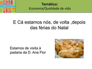 Temática:
           Economia/Qualidade de vida


 E Cá estamos nós, de volta ,depois
         das férias do Natal



Estamos de visita à
padaria da D. Ana Flor
 
