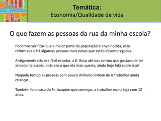 Temática:
                      Economia/Qualidade de vida


O que fazem as pessoas da rua da minha escola?
 Podemos verificar que a maior parte da população é envelhecida, está
 reformada e há algumas pessoas mais novas que estão desempregadas.

 Antigamente não era fácil estudar, a D. Rosa até nos contou que gostava de ter
 andado na escola, aliás era o que ela mais queria, ainda hoje fala sobre isso!

 Naquele tempo as pessoas com pouco dinheiro tinham de ir trabalhar ainda
 crianças…

 Também foi o caso do Sr. Joaquim que começou a trabalhar numa loja com 12
 anos.
 