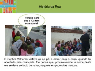 História da Rua


                Porque será
               que a rua tem
                este nome?




O Senhor Valdemar estava ali ao pé, a entrar para o carro, quando foi
abordado pela criançada. Ele pensa que, provavelmente, o nome desta
rua se deve ao facto de haver, naquele tempo, muitas moscas.
 