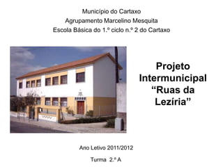 Município do Cartaxo
    Agrupamento Marcelino Mesquita
Escola Básica do 1.º ciclo n.º 2 do Cartaxo




                                    Projeto
                                Intermunicipal
                                   “Ruas da
                                    Lezíria”



         Ano Letivo 2011/2012

             Turma 2.º A
 