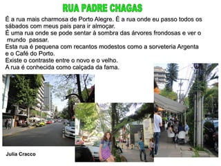 É a rua mais charmosa de Porto Alegre. É a rua onde eu passo todos os
sábados com meus pais para ir almoçar.
É uma rua onde se pode sentar à sombra das árvores frondosas e ver o
 mundo passar.
Esta rua é pequena com recantos modestos como a sorveteria Argenta
e o Café do Porto.
Existe o contraste entre o novo e o velho.
A rua é conhecida como calçada da fama.




Julia Cracco
 