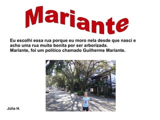 Eu escolhi essa rua porque eu moro nela desde que nasci e
 acho uma rua muito bonita por ser arborizada.
 Mariante, foi um político chamado Guilherme Mariante.




Júlia H.
 