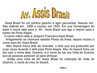 Assis Brasil foi um político gaúcho e agro pecuarista. Nasceu em
São Gabriel em 1858 e morreu em 1933. Em sua homenagem foi
dado o nome dele para a AV. Assis Brasil que liga o interior para o
centro de Porto Alegre.
 O nome inteiro dele é Joaquim Francisco Assis Brasil.
  Antigamente se chamava estrada Passo da Areia, depois mudou o
nome para AV. Assis Brasil.
   Meu bisavô trazia leite de Gravataí, o leite que era produzido por
suas vacas levando o leite para Porto Alegre. Meu tio bisavô tinha um
bar com o nome dele, Guerino, e o nome do bar era Volta do Guerino
que as pessoas paravam ali para almoçar.
    Então uma volta da AV. Assis Brasil foi chamada de Volta do
Guerino, o nome do meu tio bisavô.
                                          Júlia L.
 