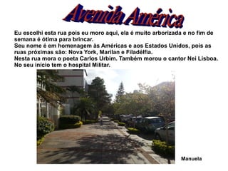 Eu escolhi esta rua pois eu moro aqui, ela é muito arborizada e no fim de
semana é ótima para brincar.
Seu nome é em homenagem às Américas e aos Estados Unidos, pois as
ruas próximas são: Nova York, Marilan e Filadélfia.
Nesta rua mora o poeta Carlos Urbim. Também morou o cantor Nei Lisboa.
No seu início tem o hospital Militar.




                                                           Manuela
 