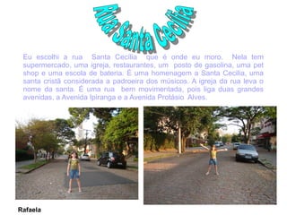 Eu escolhi a rua Santa Cecília que é onde eu moro. Nela tem
 supermercado, uma igreja, restaurantes, um posto de gasolina, uma pet
 shop e uma escola de bateria. É uma homenagem a Santa Cecilia, uma
 santa cristã considerada a padroeira dos músicos. A igreja da rua leva o
 nome da santa. É uma rua bem movimentada, pois liga duas grandes
 avenidas, a Avenida Ipiranga e a Avenida Protásio Alves.




Rafaela
 