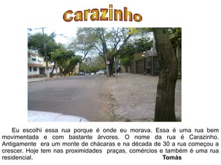 Eu escolhi essa rua porque é onde eu morava. Essa é uma rua bem
movimentada e com bastante árvores. O nome da rua é Carazinho.
Antigamente era um monte de chácaras e na década de 30 a rua começou a
crescer. Hoje tem nas proximidades praças, comércios e também é uma rua
residencial.                                          Tomás
 