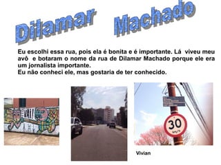 Eu escolhi essa rua, pois ela é bonita e é importante. Lá viveu meu
avô e botaram o nome da rua de Dilamar Machado porque ele era
um jornalista importante.
Eu não conheci ele, mas gostaria de ter conhecido.




                                        Vivian
 