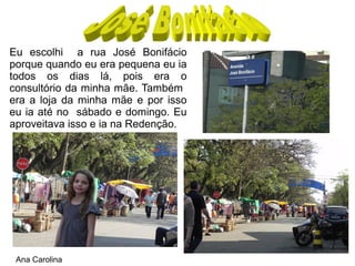 Eu escolhi a rua José Bonifácio
porque quando eu era pequena eu ia
todos os dias lá, pois era o
consultório da minha mãe. Também
era a loja da minha mãe e por isso
eu ia até no sábado e domingo. Eu
aproveitava isso e ia na Redenção.




 Ana Carolina
 