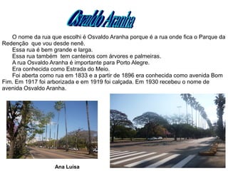 O nome da rua que escolhi é Osvaldo Aranha porque é a rua onde fica o Parque da
Redenção que vou desde nenê.
   Essa rua é bem grande e larga.
   Essa rua também tem canteiros com árvores e palmeiras.
   A rua Osvaldo Aranha é importante para Porto Alegre.
   Era conhecida como Estrada do Meio.
   Foi aberta como rua em 1833 e a partir de 1896 era conhecida como avenida Bom
Fim. Em 1917 foi arborizada e em 1919 foi calçada. Em 1930 recebeu o nome de
avenida Osvaldo Aranha.




                   Ana Luísa
 