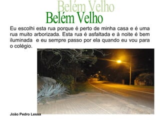 Eu escolhi esta rua porque é perto de minha casa e é uma
rua muito arborizada. Esta rua é asfaltada e à noite é bem
iluminada e eu sempre passo por ela quando eu vou para
o colégio.




João Pedro Lessa
 