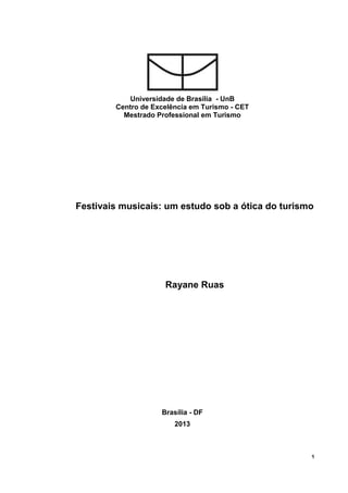 1 
Universidade de Brasília - UnB 
Centro de Excelência em Turismo - CET 
Mestrado Professional em Turismo 
Festivais musicais: um estudo sob a ótica do turismo 
Rayane Ruas 
Brasília - DF 2013  